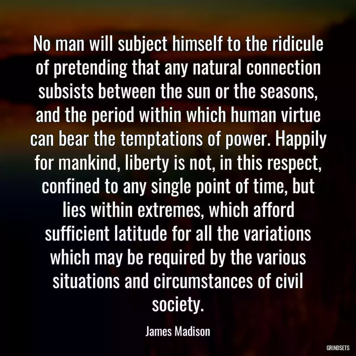 No man will subject himself to the ridicule of pretending that any natural connection subsists between the sun or the seasons, and the period within which human virtue can bear the temptations of power. Happily for mankind, liberty is not, in this respect, confined to any single point of time, but lies within extremes, which afford sufficient latitude for all the variations which may be required by the various situations and circumstances of civil society.