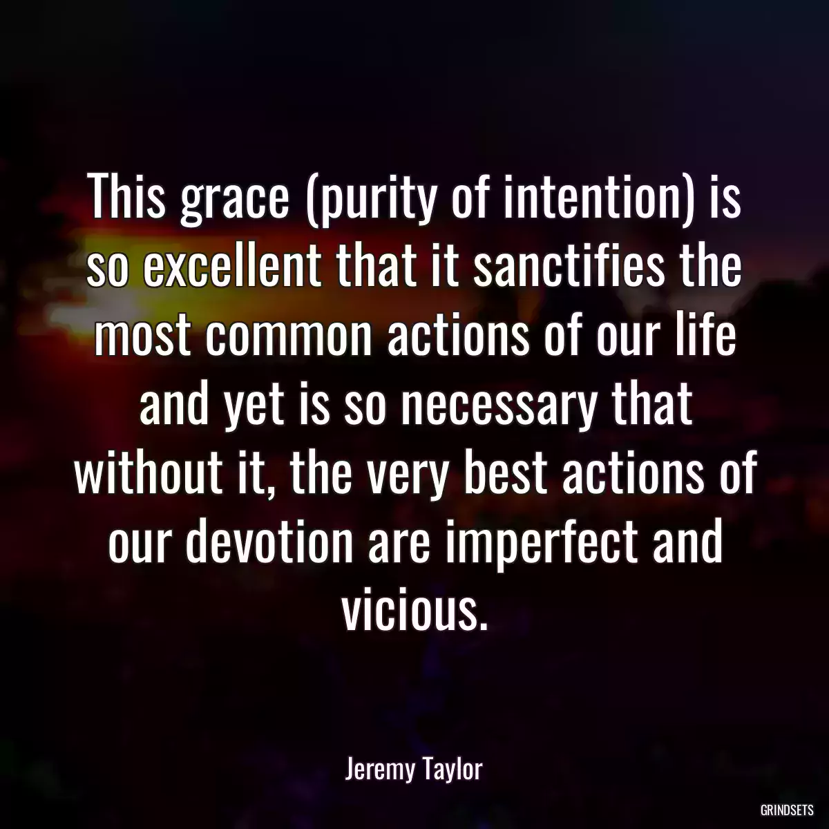 This grace (purity of intention) is so excellent that it sanctifies the most common actions of our life and yet is so necessary that without it, the very best actions of our devotion are imperfect and vicious.