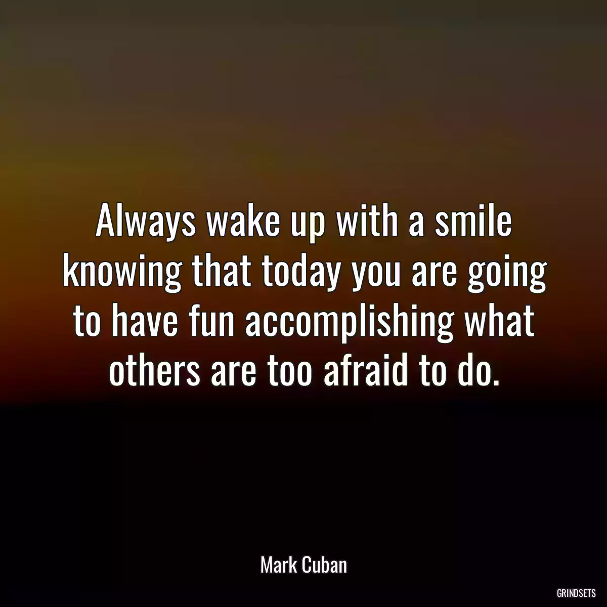 Always wake up with a smile knowing that today you are going to have fun accomplishing what others are too afraid to do.