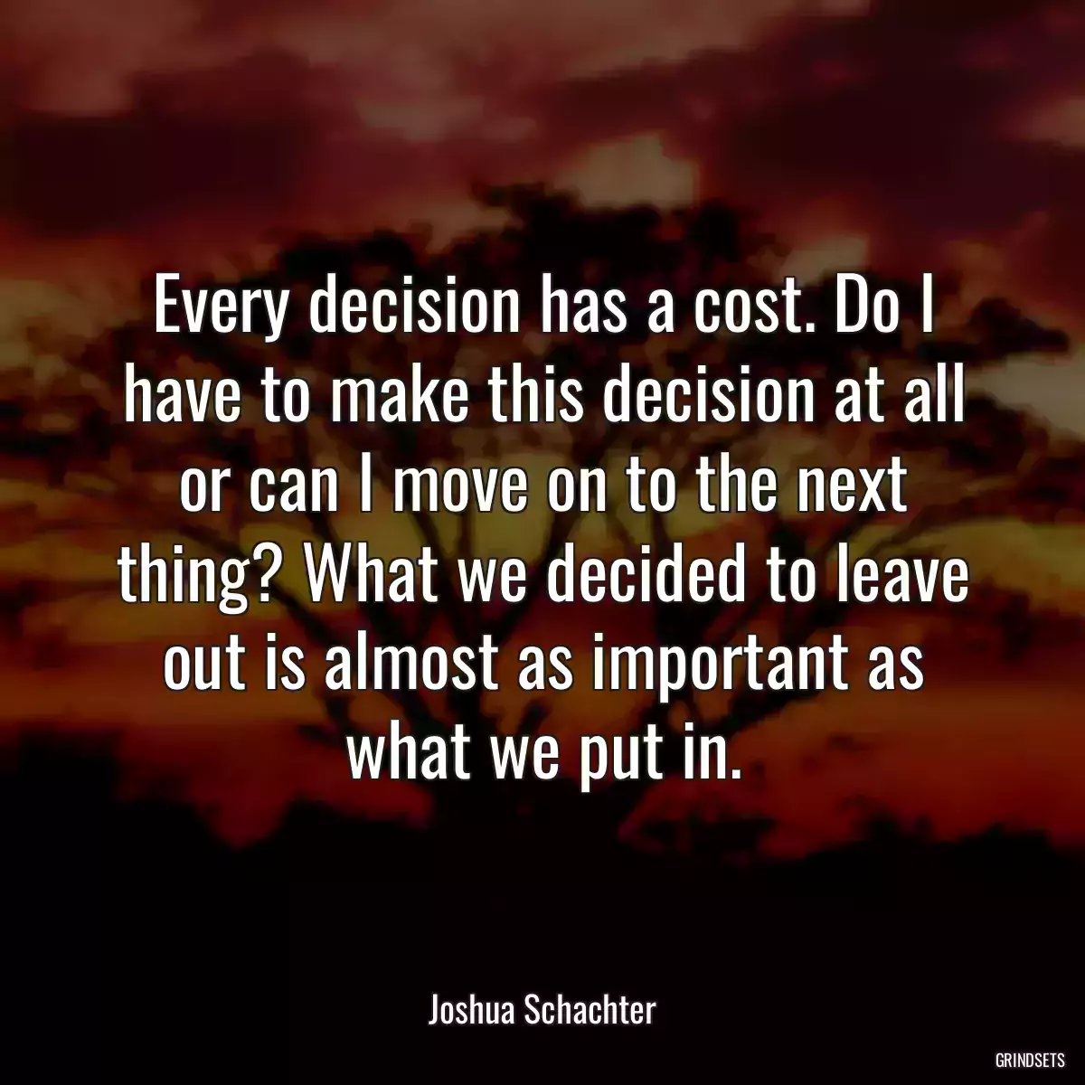 Every decision has a cost. Do I have to make this decision at all or can I move on to the next thing? What we decided to leave out is almost as important as what we put in.