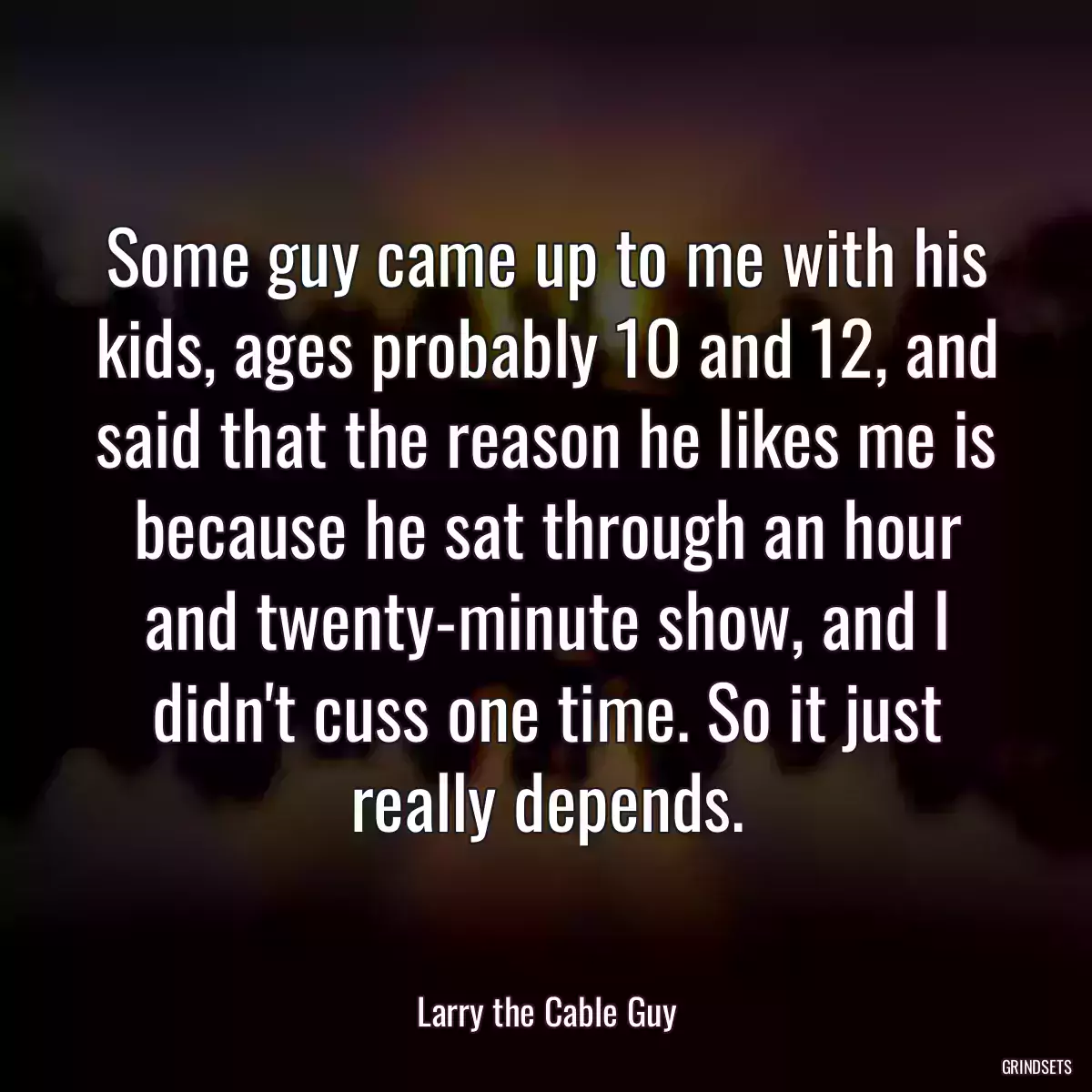 Some guy came up to me with his kids, ages probably 10 and 12, and said that the reason he likes me is because he sat through an hour and twenty-minute show, and I didn\'t cuss one time. So it just really depends.