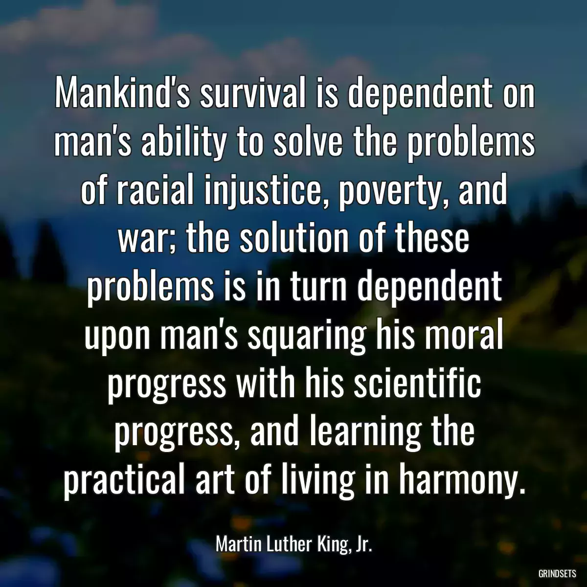 Mankind\'s survival is dependent on man\'s ability to solve the problems of racial injustice, poverty, and war; the solution of these problems is in turn dependent upon man\'s squaring his moral progress with his scientific progress, and learning the practical art of living in harmony.