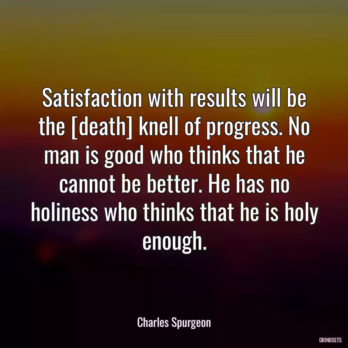 Satisfaction with results will be the [death] knell of progress. No man is good who thinks that he cannot be better. He has no holiness who thinks that he is holy enough.