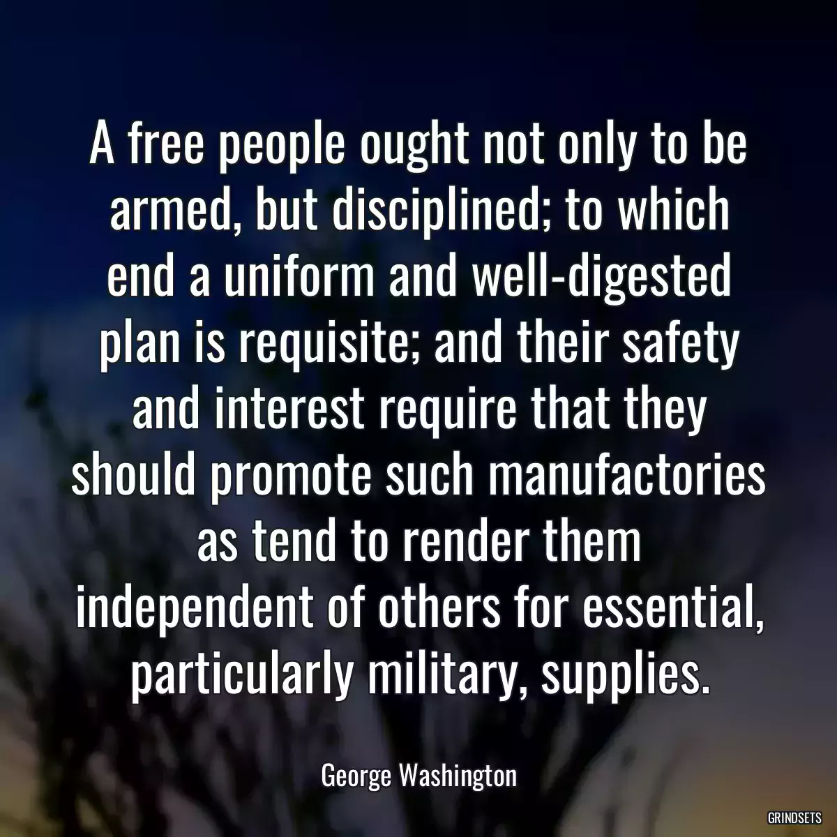 A free people ought not only to be armed, but disciplined; to which end a uniform and well-digested plan is requisite; and their safety and interest require that they should promote such manufactories as tend to render them independent of others for essential, particularly military, supplies.