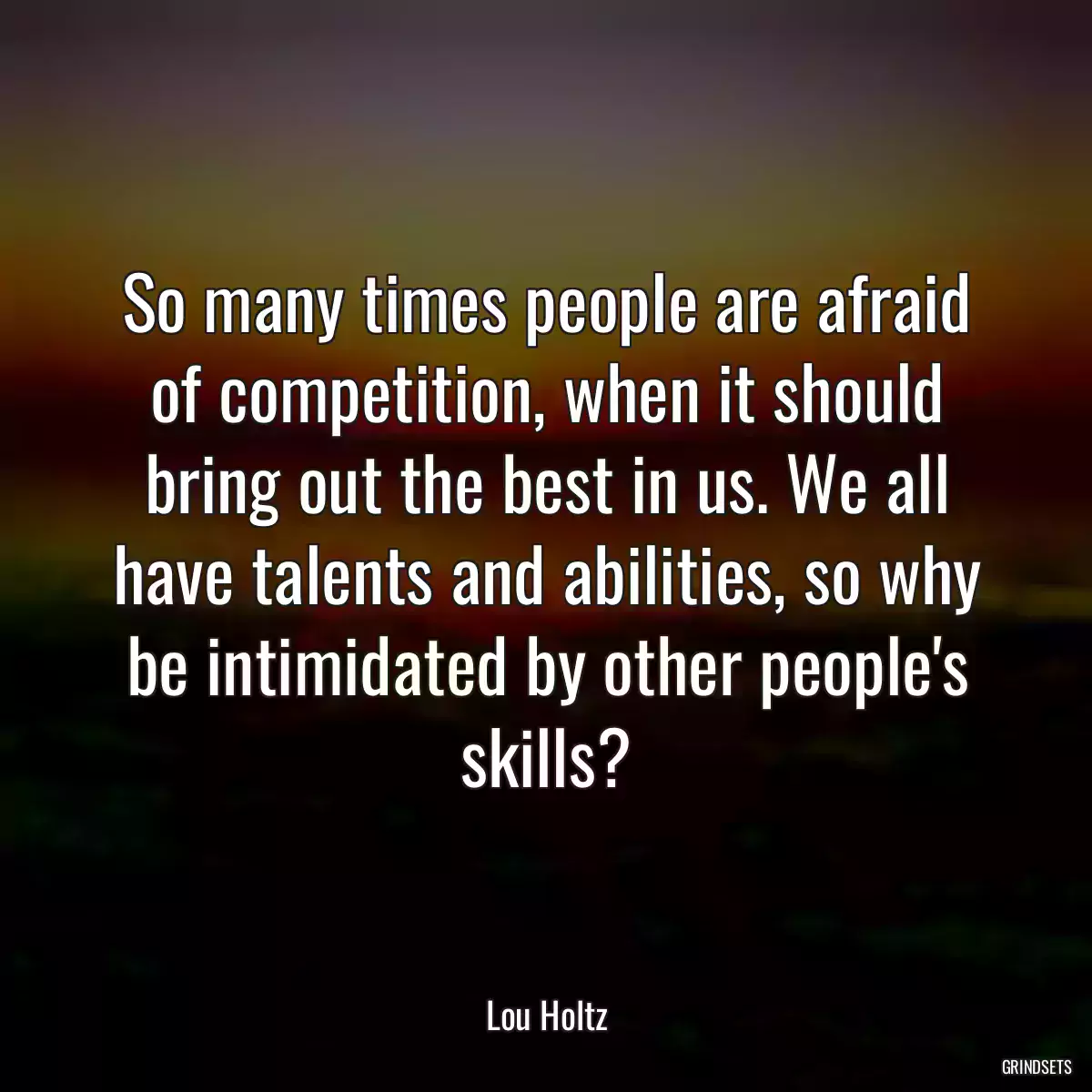 So many times people are afraid of competition, when it should bring out the best in us. We all have talents and abilities, so why be intimidated by other people\'s skills?