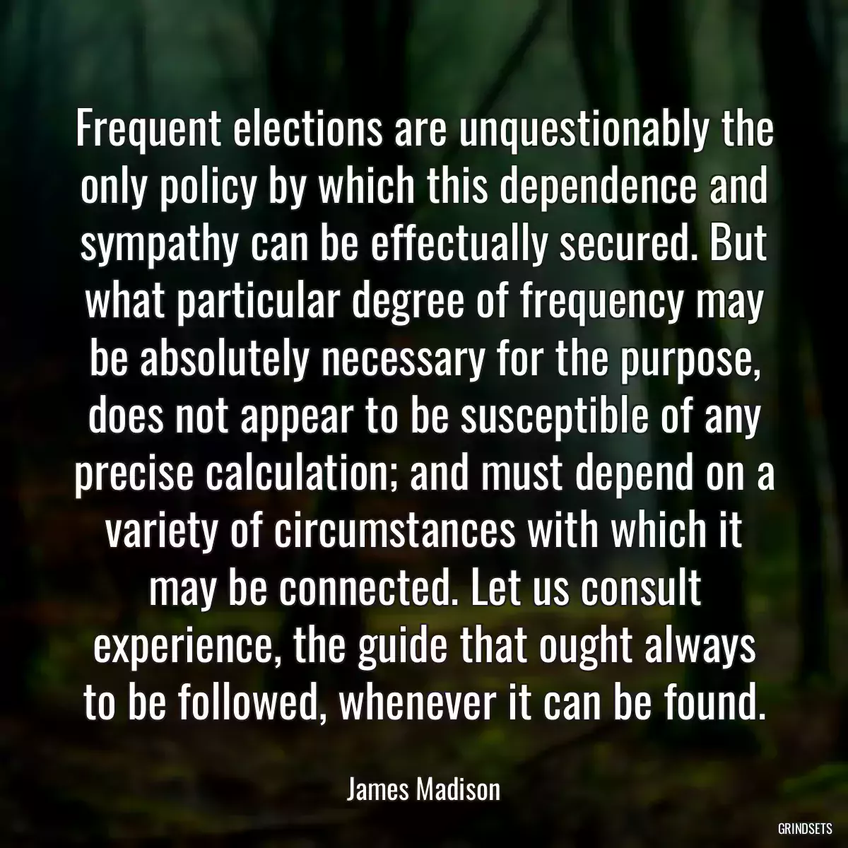 Frequent elections are unquestionably the only policy by which this dependence and sympathy can be effectually secured. But what particular degree of frequency may be absolutely necessary for the purpose, does not appear to be susceptible of any precise calculation; and must depend on a variety of circumstances with which it may be connected. Let us consult experience, the guide that ought always to be followed, whenever it can be found.