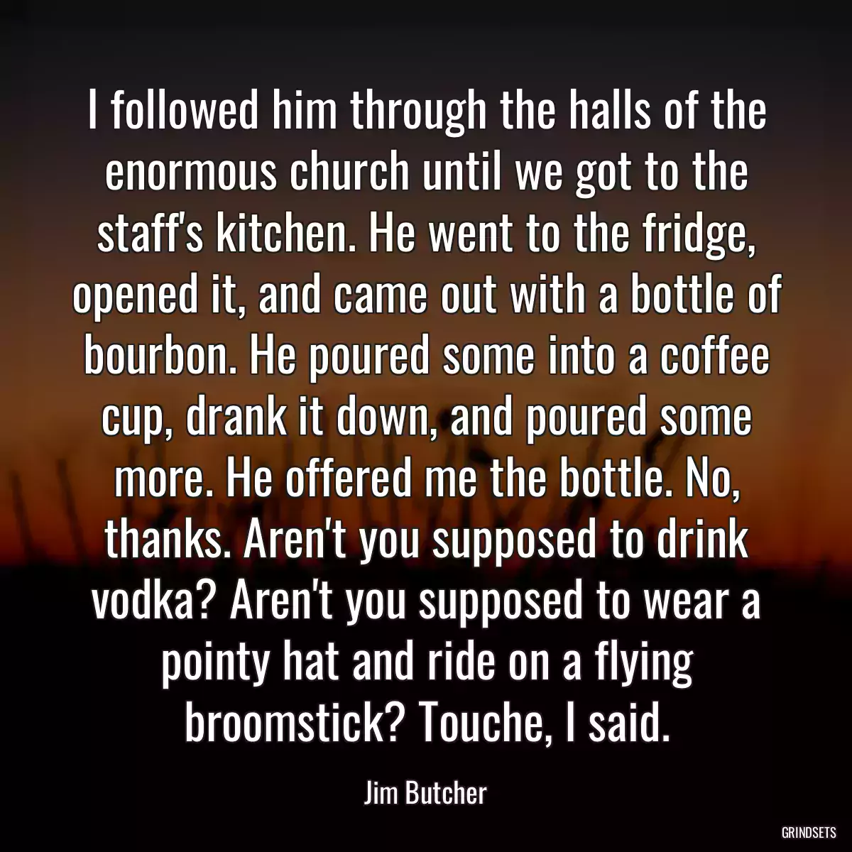 I followed him through the halls of the enormous church until we got to the staff\'s kitchen. He went to the fridge, opened it, and came out with a bottle of bourbon. He poured some into a coffee cup, drank it down, and poured some more. He offered me the bottle. No, thanks. Aren\'t you supposed to drink vodka? Aren\'t you supposed to wear a pointy hat and ride on a flying broomstick? Touche, I said.