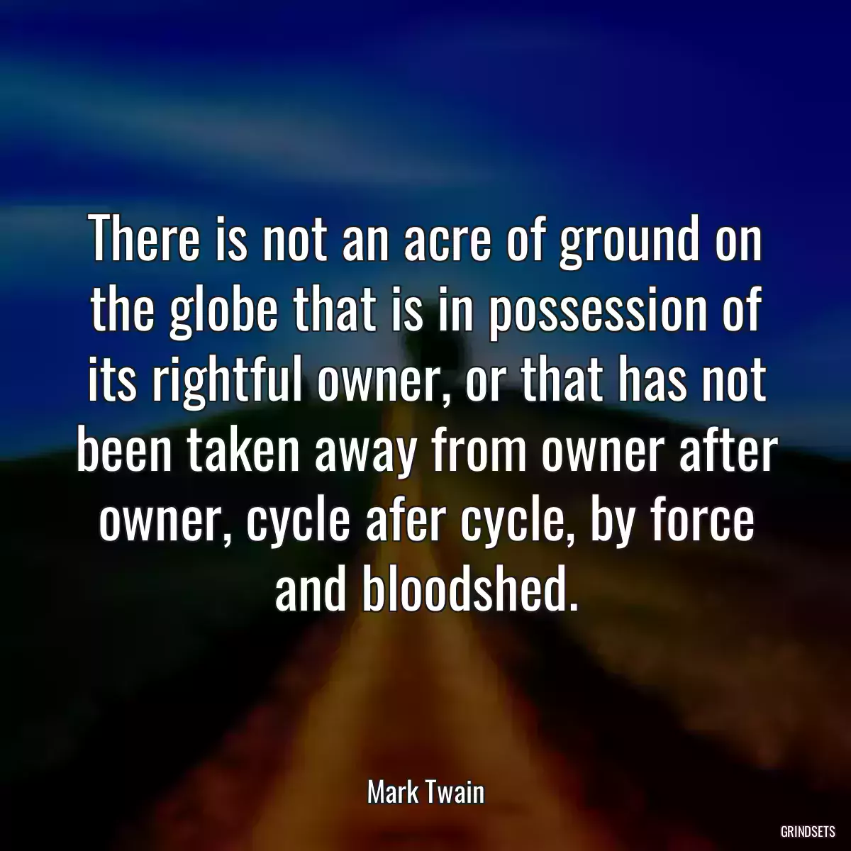 There is not an acre of ground on the globe that is in possession of its rightful owner, or that has not been taken away from owner after owner, cycle afer cycle, by force and bloodshed.