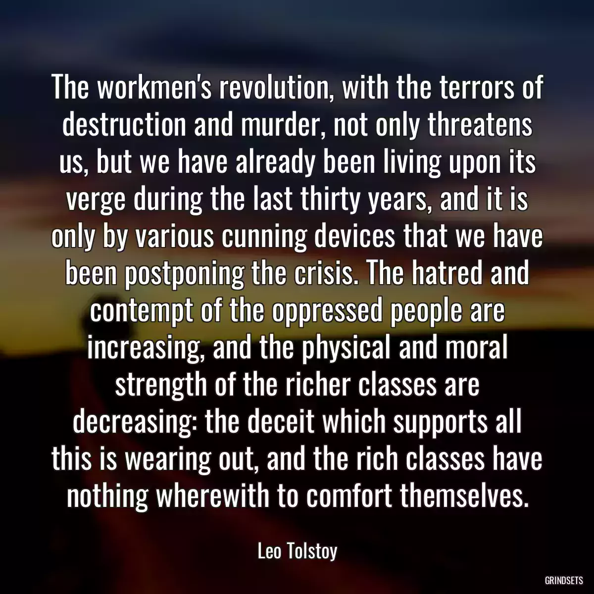 The workmen\'s revolution, with the terrors of destruction and murder, not only threatens us, but we have already been living upon its verge during the last thirty years, and it is only by various cunning devices that we have been postponing the crisis. The hatred and contempt of the oppressed people are increasing, and the physical and moral strength of the richer classes are decreasing: the deceit which supports all this is wearing out, and the rich classes have nothing wherewith to comfort themselves.