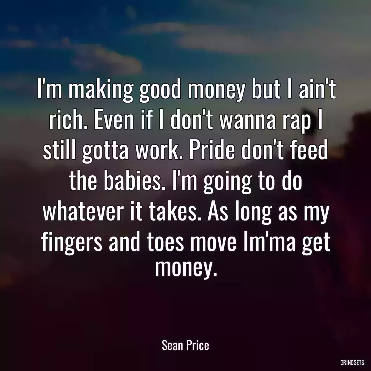 I\'m making good money but I ain\'t rich. Even if I don\'t wanna rap I still gotta work. Pride don\'t feed the babies. I\'m going to do whatever it takes. As long as my fingers and toes move Im\'ma get money.