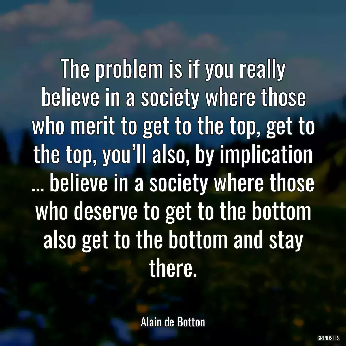 The problem is if you really believe in a society where those who merit to get to the top, get to the top, you’ll also, by implication … believe in a society where those who deserve to get to the bottom also get to the bottom and stay there.