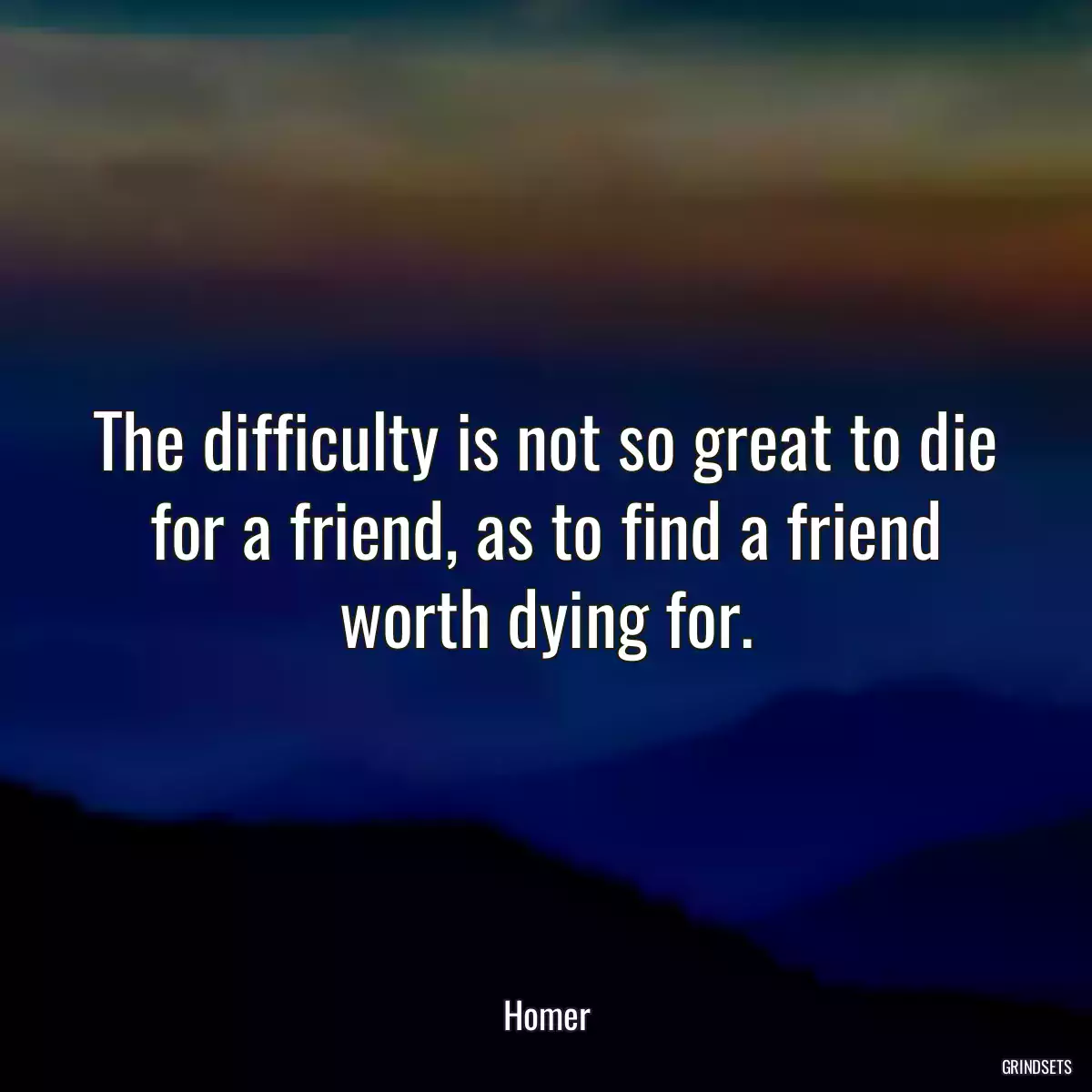 The difficulty is not so great to die for a friend, as to find a friend worth dying for.