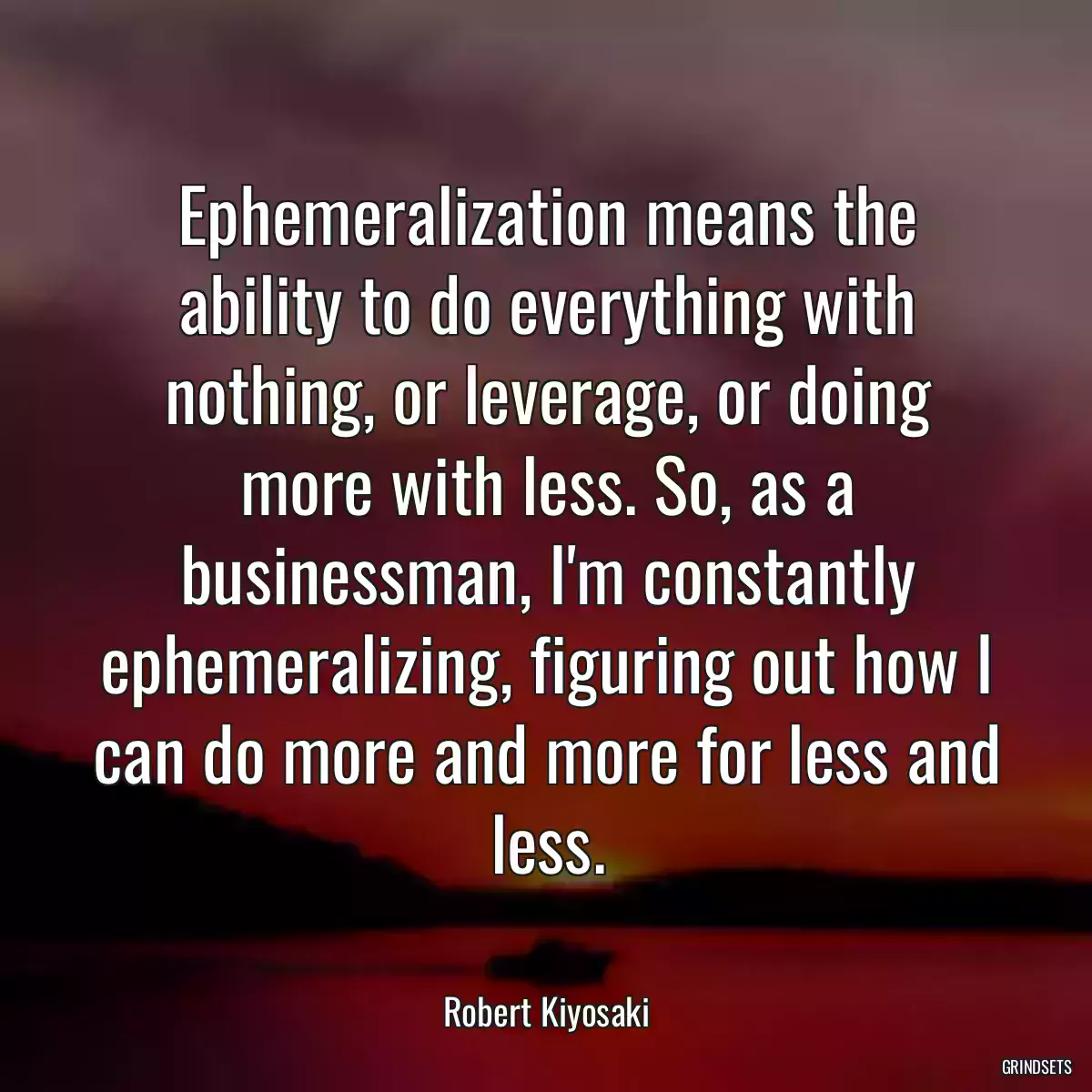 Ephemeralization means the ability to do everything with nothing, or leverage, or doing more with less. So, as a businessman, I\'m constantly ephemeralizing, figuring out how I can do more and more for less and less.