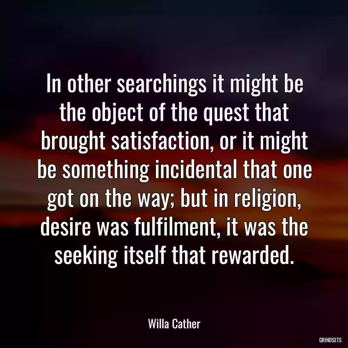 In other searchings it might be the object of the quest that brought satisfaction, or it might be something incidental that one got on the way; but in religion, desire was fulfilment, it was the seeking itself that rewarded.