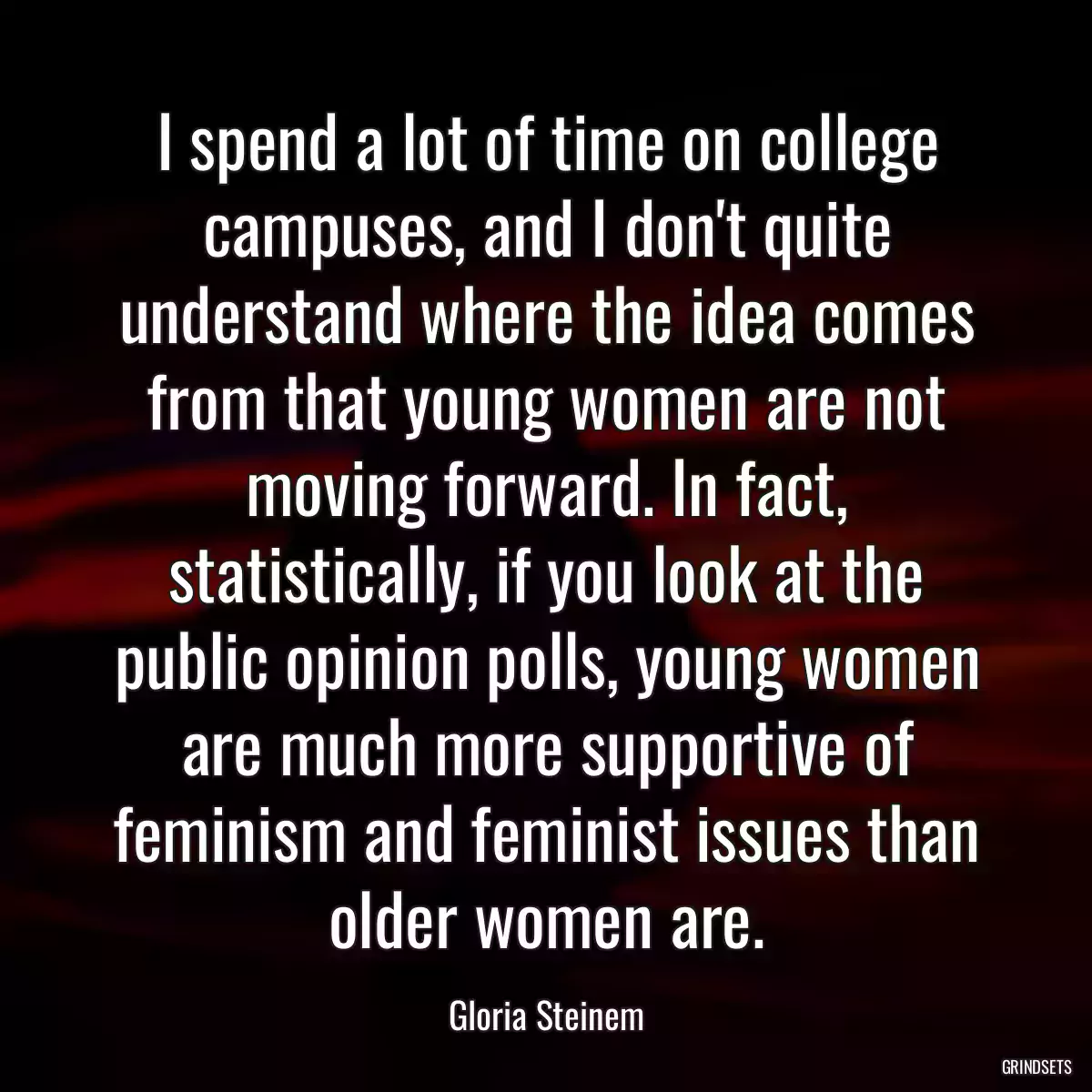 I spend a lot of time on college campuses, and I don\'t quite understand where the idea comes from that young women are not moving forward. In fact, statistically, if you look at the public opinion polls, young women are much more supportive of feminism and feminist issues than older women are.