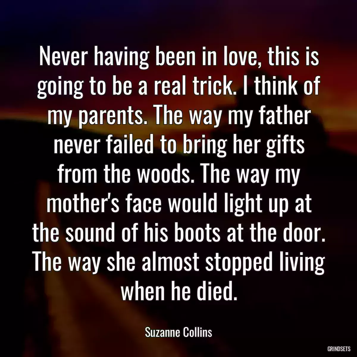 Never having been in love, this is going to be a real trick. I think of my parents. The way my father never failed to bring her gifts from the woods. The way my mother\'s face would light up at the sound of his boots at the door. The way she almost stopped living when he died.