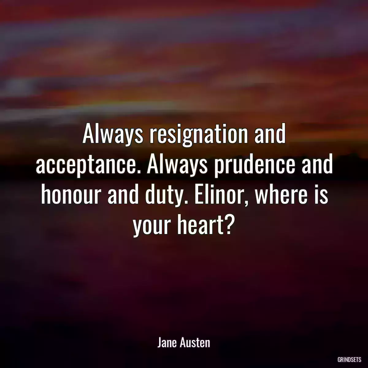 Always resignation and acceptance. Always prudence and honour and duty. Elinor, where is your heart?