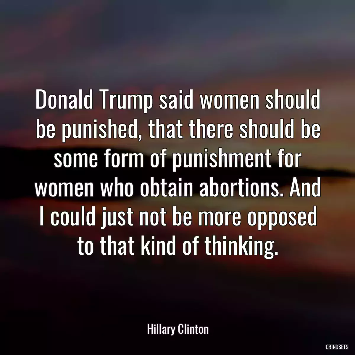 Donald Trump said women should be punished, that there should be some form of punishment for women who obtain abortions. And I could just not be more opposed to that kind of thinking.