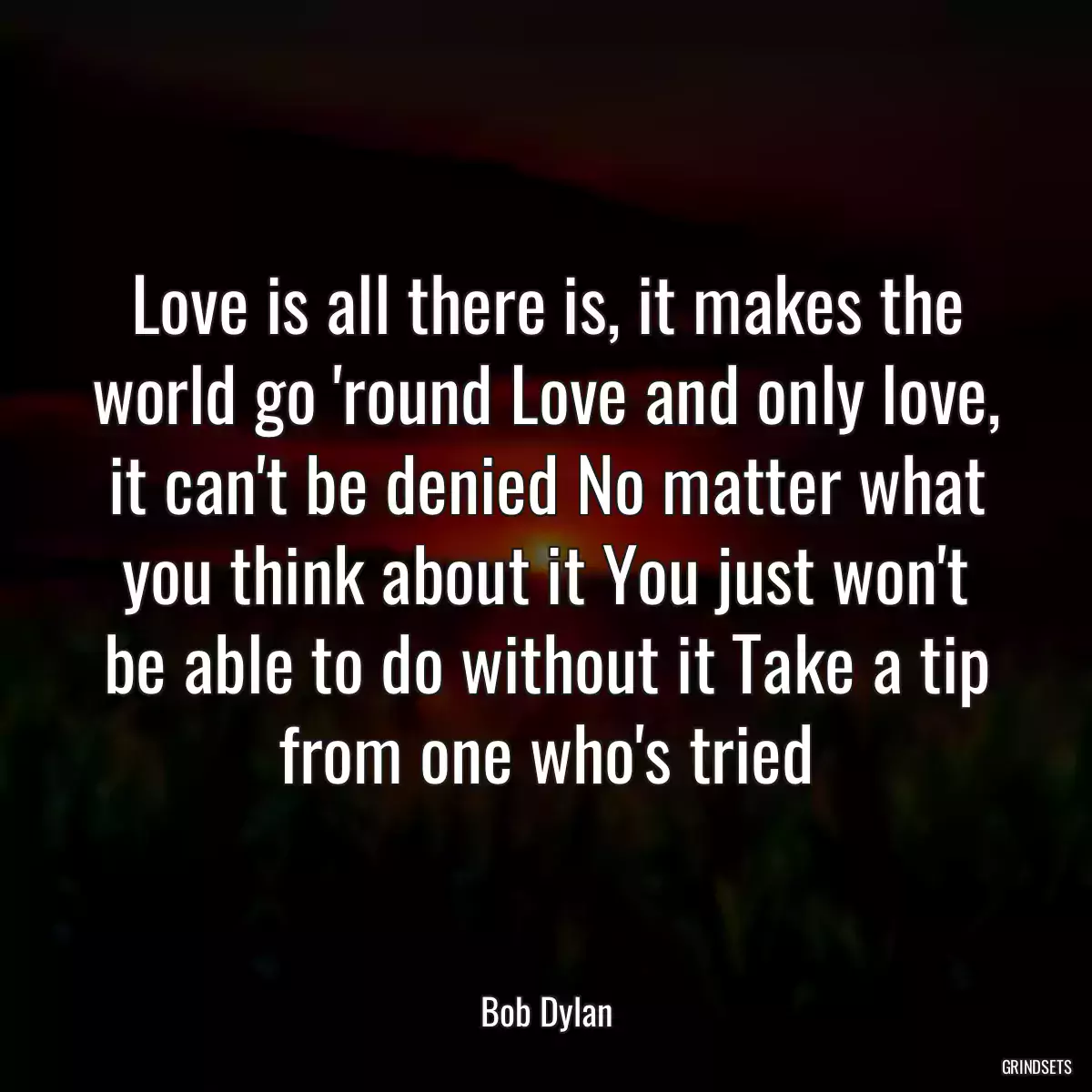 Love is all there is, it makes the world go \'round Love and only love, it can\'t be denied No matter what you think about it You just won\'t be able to do without it Take a tip from one who\'s tried