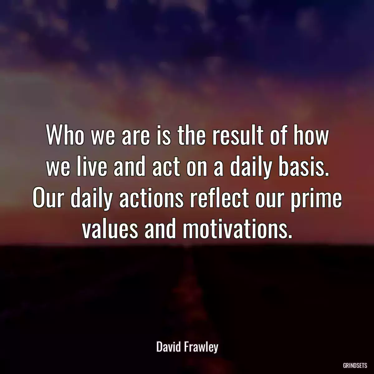 Who we are is the result of how we live and act on a daily basis. Our daily actions reflect our prime values and motivations.