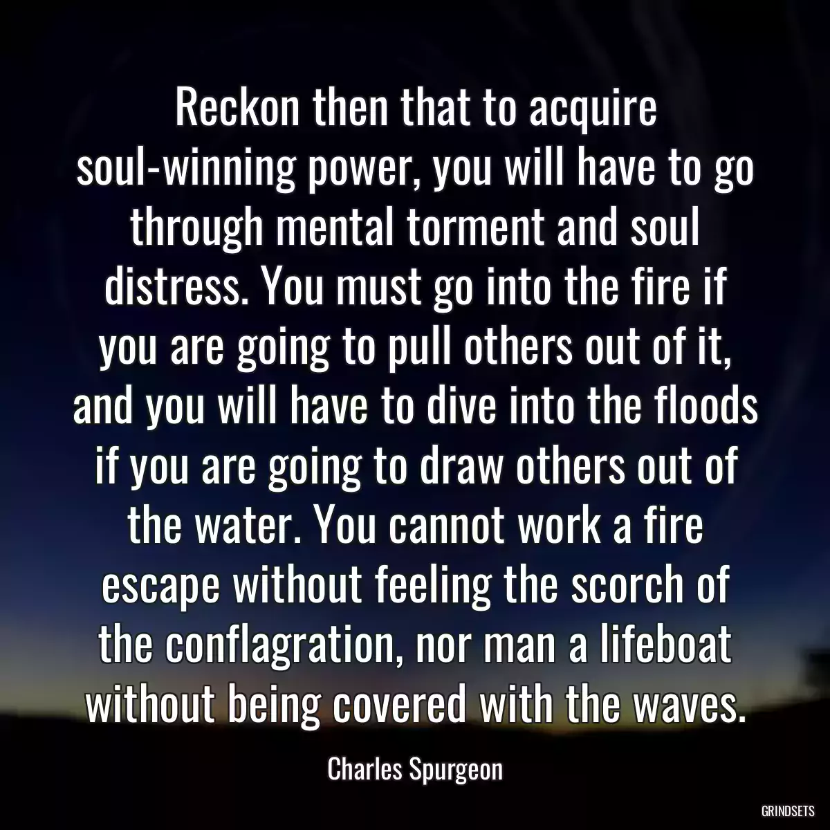 Reckon then that to acquire soul-winning power, you will have to go through mental torment and soul distress. You must go into the fire if you are going to pull others out of it, and you will have to dive into the floods if you are going to draw others out of the water. You cannot work a fire escape without feeling the scorch of the conflagration, nor man a lifeboat without being covered with the waves.