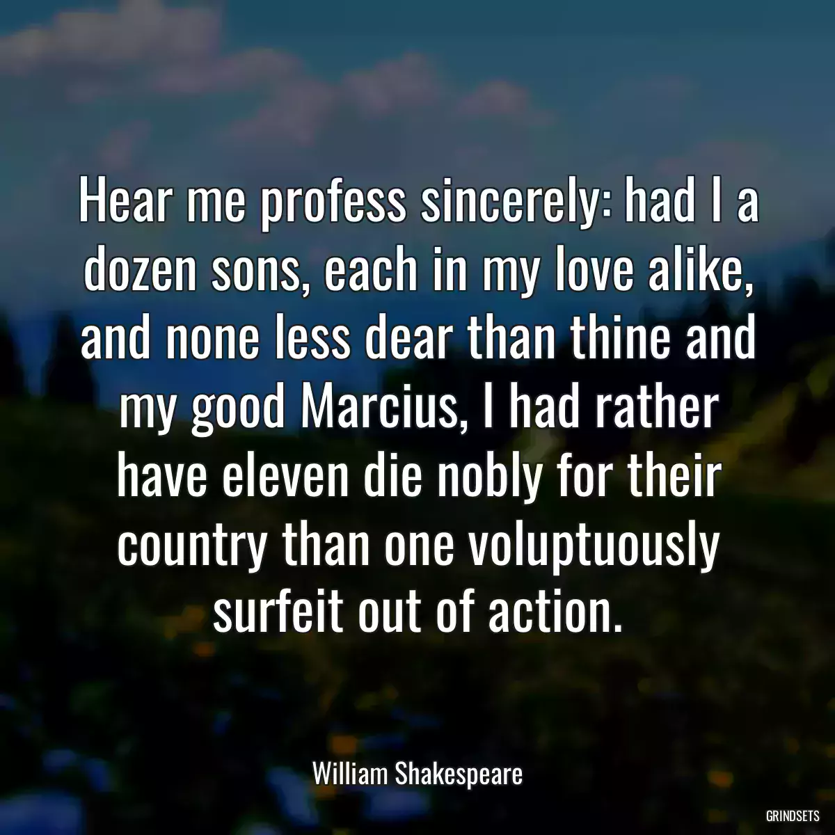 Hear me profess sincerely: had I a dozen sons, each in my love alike, and none less dear than thine and my good Marcius, I had rather have eleven die nobly for their country than one voluptuously surfeit out of action.