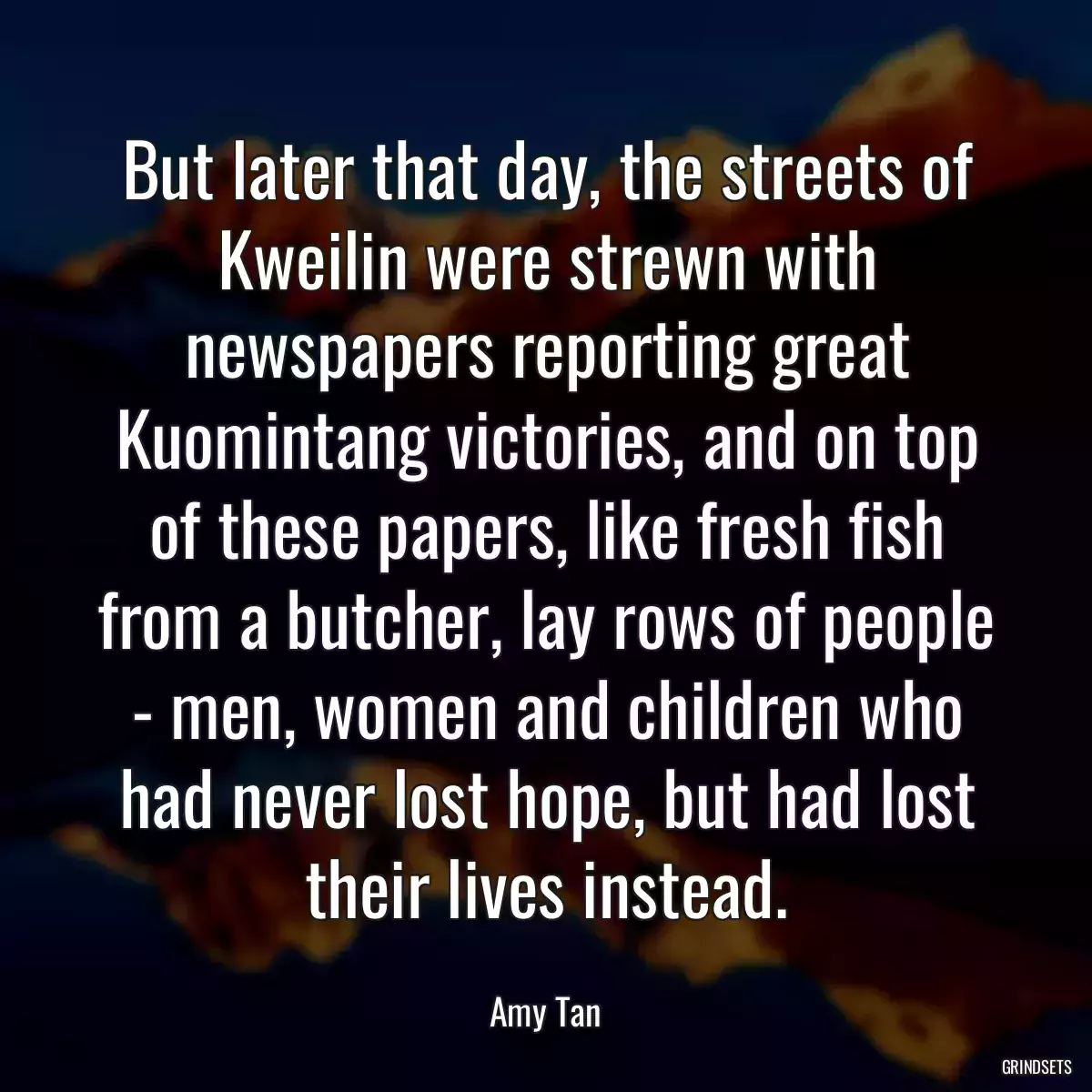 But later that day, the streets of Kweilin were strewn with newspapers reporting great Kuomintang victories, and on top of these papers, like fresh fish from a butcher, lay rows of people - men, women and children who had never lost hope, but had lost their lives instead.