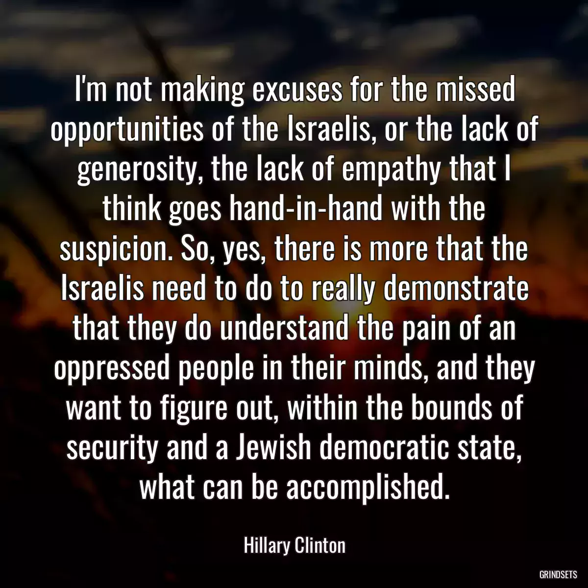 I\'m not making excuses for the missed opportunities of the Israelis, or the lack of generosity, the lack of empathy that I think goes hand-in-hand with the suspicion. So, yes, there is more that the Israelis need to do to really demonstrate that they do understand the pain of an oppressed people in their minds, and they want to figure out, within the bounds of security and a Jewish democratic state, what can be accomplished.