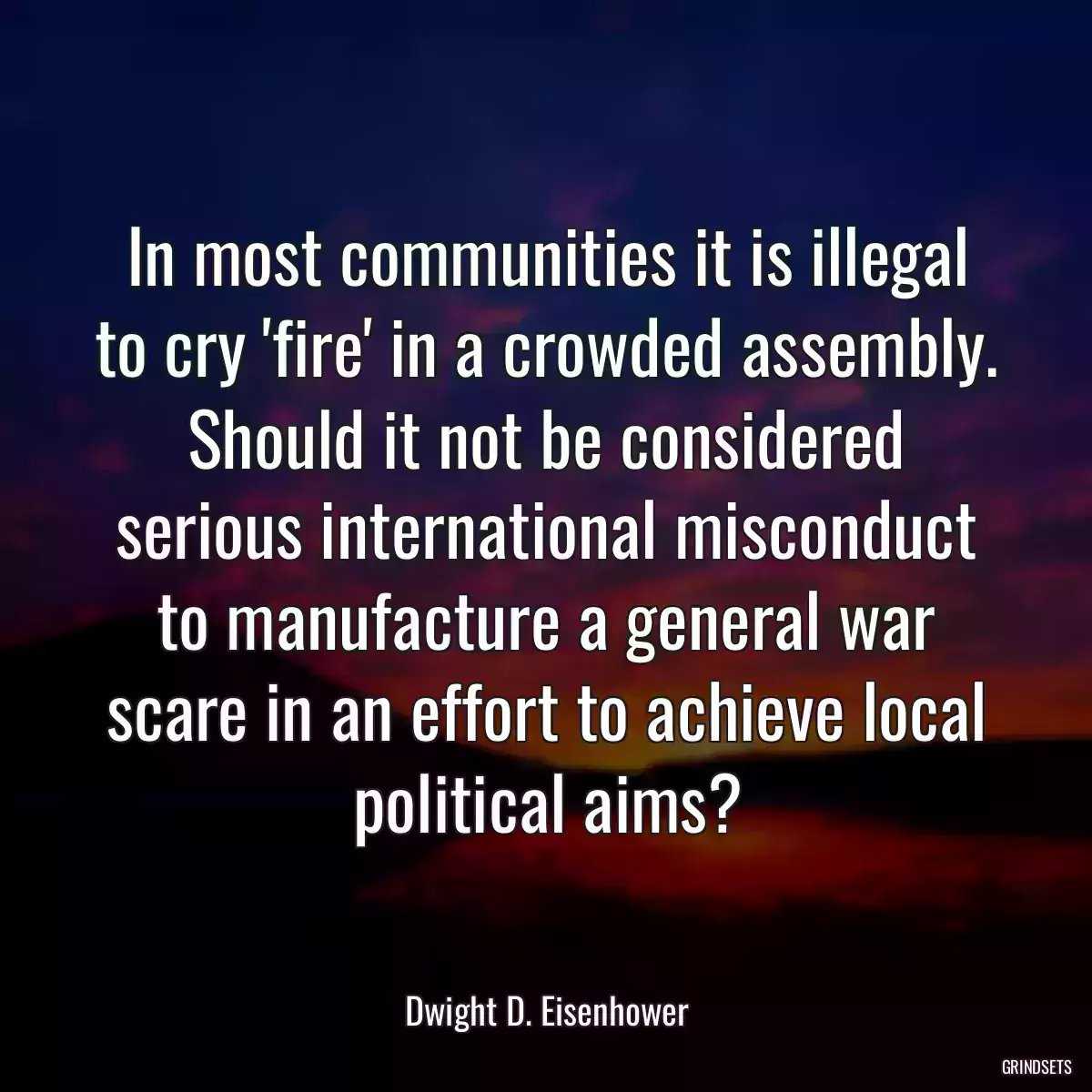 In most communities it is illegal to cry \'fire\' in a crowded assembly. Should it not be considered serious international misconduct to manufacture a general war scare in an effort to achieve local political aims?