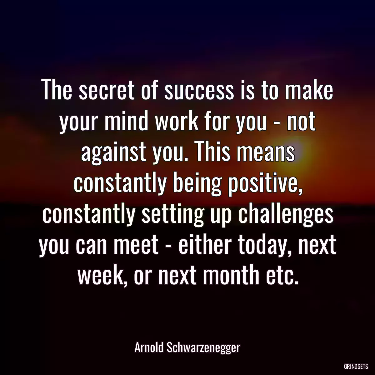 The secret of success is to make your mind work for you - not against you. This means constantly being positive, constantly setting up challenges you can meet - either today, next week, or next month etc.