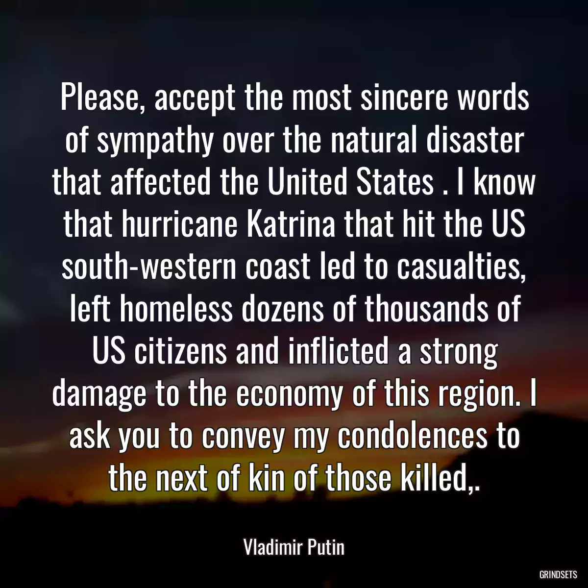 Please, accept the most sincere words of sympathy over the natural disaster that affected the United States . I know that hurricane Katrina that hit the US south-western coast led to casualties, left homeless dozens of thousands of US citizens and inflicted a strong damage to the economy of this region. I ask you to convey my condolences to the next of kin of those killed,.