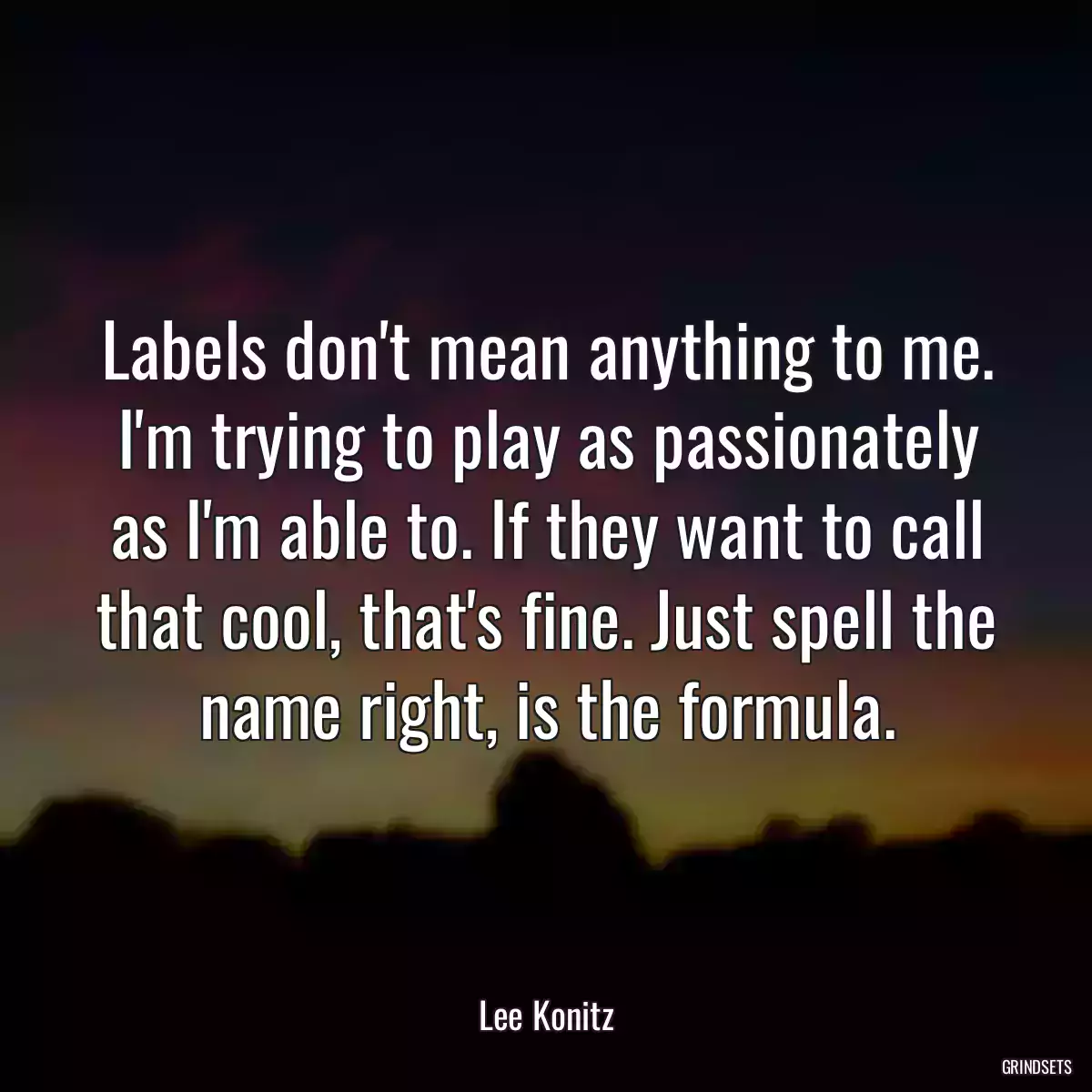 Labels don\'t mean anything to me. I\'m trying to play as passionately as I\'m able to. If they want to call that cool, that\'s fine. Just spell the name right, is the formula.