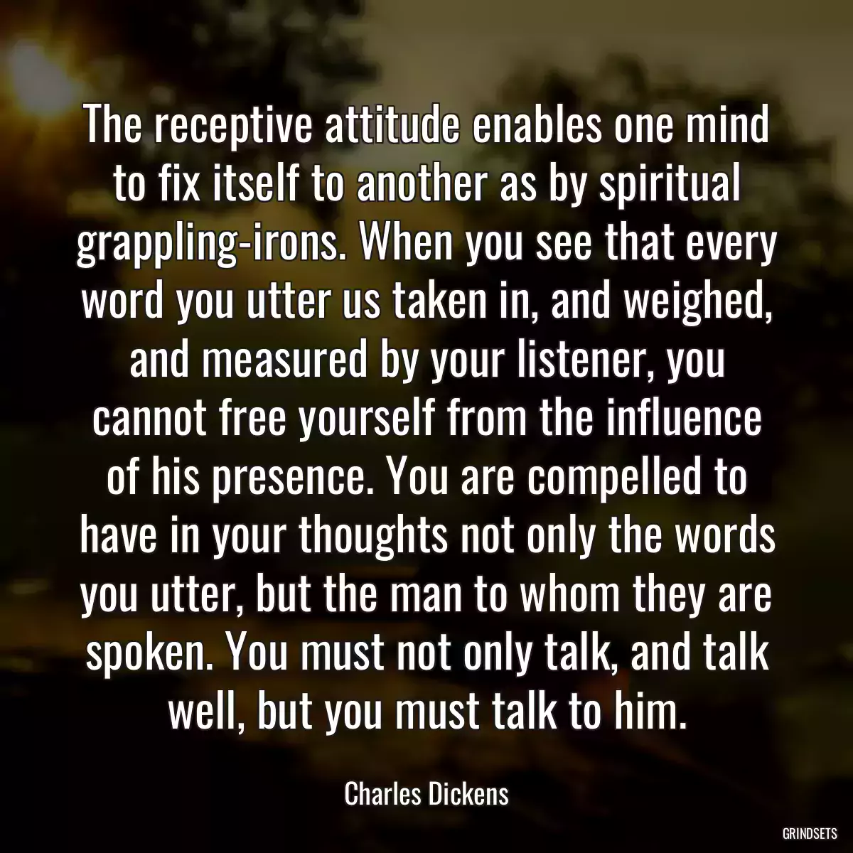 The receptive attitude enables one mind to fix itself to another as by spiritual grappling-irons. When you see that every word you utter us taken in, and weighed, and measured by your listener, you cannot free yourself from the influence of his presence. You are compelled to have in your thoughts not only the words you utter, but the man to whom they are spoken. You must not only talk, and talk well, but you must talk to him.