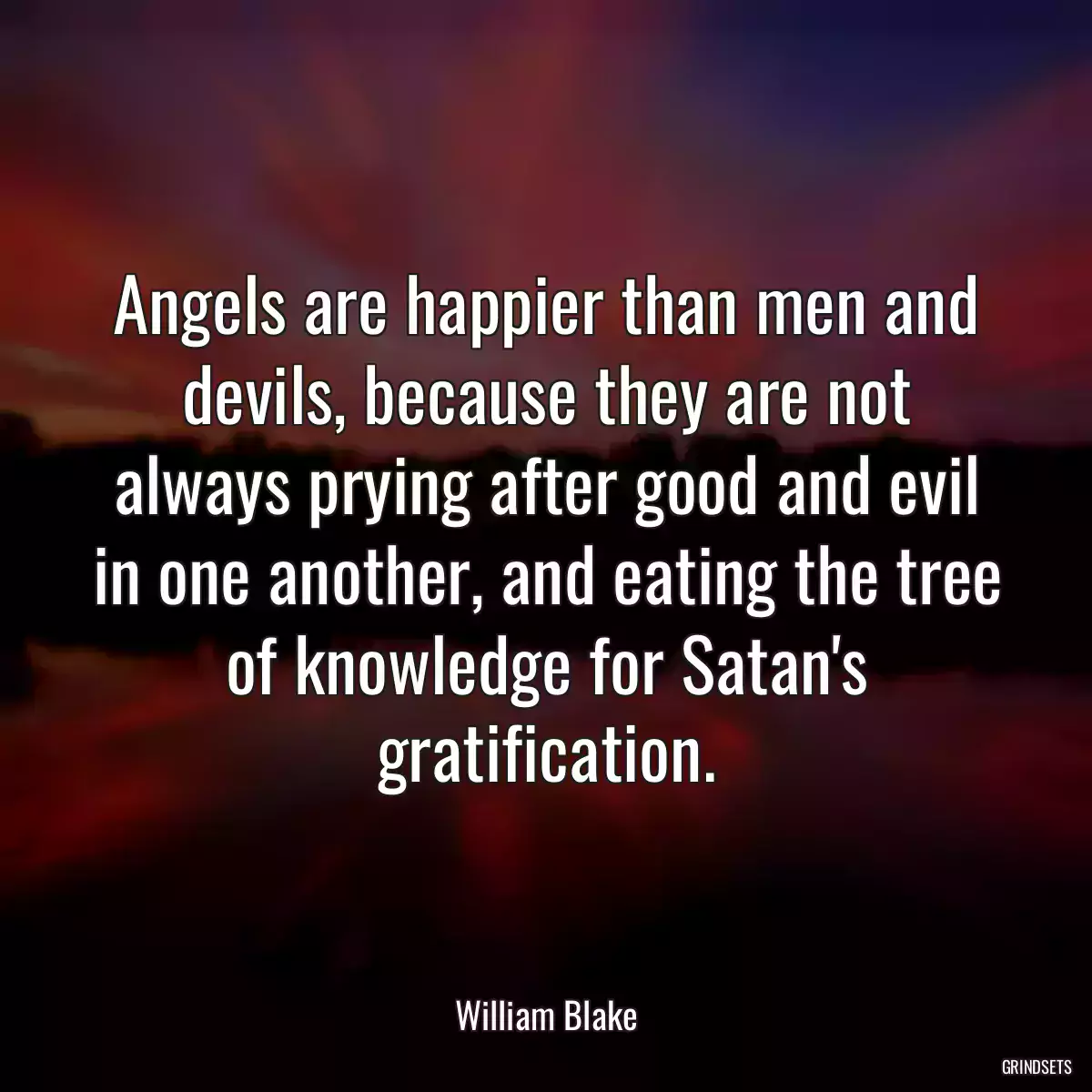 Angels are happier than men and devils, because they are not always prying after good and evil in one another, and eating the tree of knowledge for Satan\'s gratification.