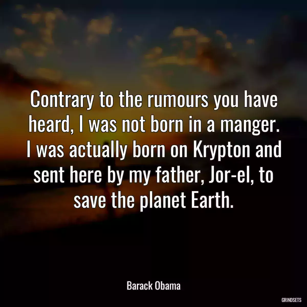 Contrary to the rumours you have heard, I was not born in a manger. I was actually born on Krypton and sent here by my father, Jor-el, to save the planet Earth.