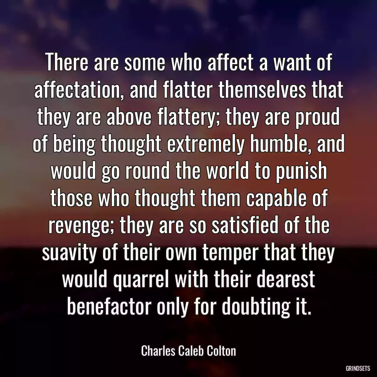 There are some who affect a want of affectation, and flatter themselves that they are above flattery; they are proud of being thought extremely humble, and would go round the world to punish those who thought them capable of revenge; they are so satisfied of the suavity of their own temper that they would quarrel with their dearest benefactor only for doubting it.