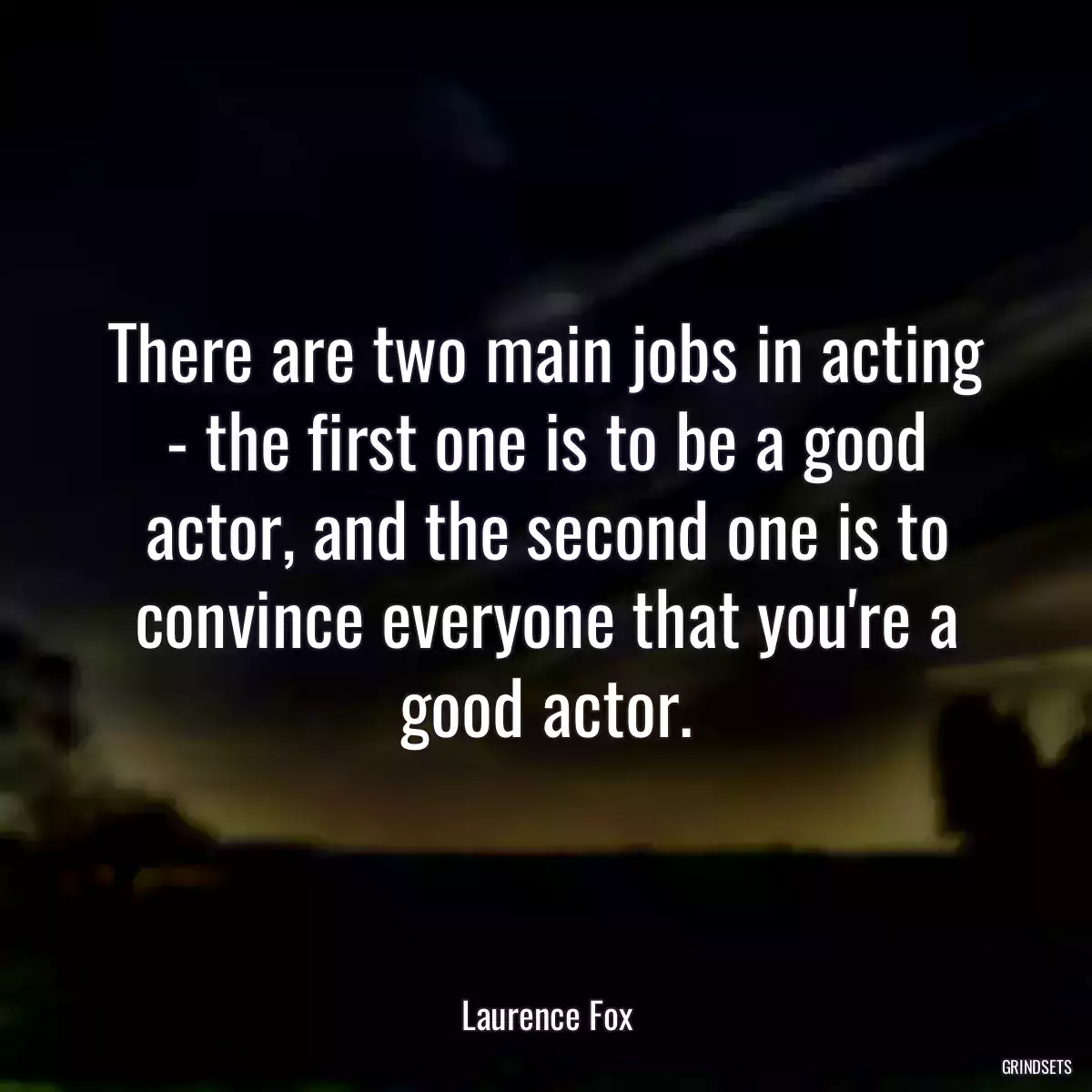 There are two main jobs in acting - the first one is to be a good actor, and the second one is to convince everyone that you\'re a good actor.