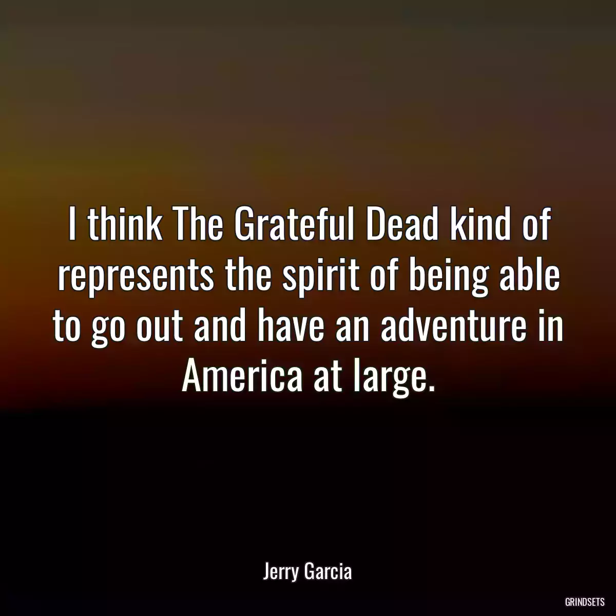 I think The Grateful Dead kind of represents the spirit of being able to go out and have an adventure in America at large.