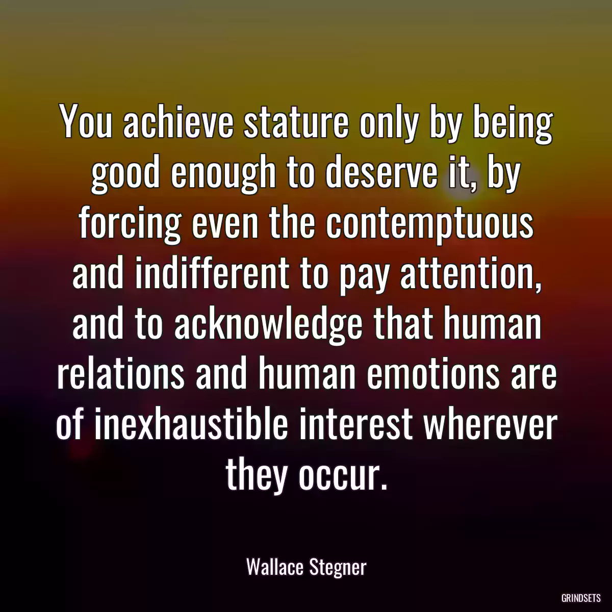 You achieve stature only by being good enough to deserve it, by forcing even the contemptuous and indifferent to pay attention, and to acknowledge that human relations and human emotions are of inexhaustible interest wherever they occur.