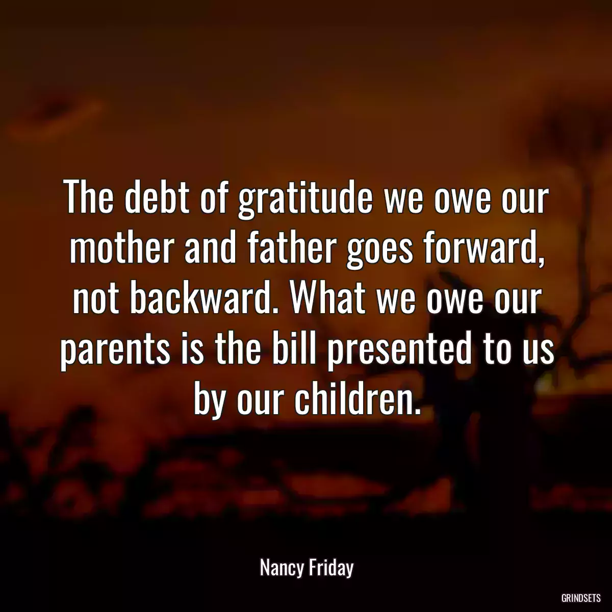 The debt of gratitude we owe our mother and father goes forward, not backward. What we owe our parents is the bill presented to us by our children.