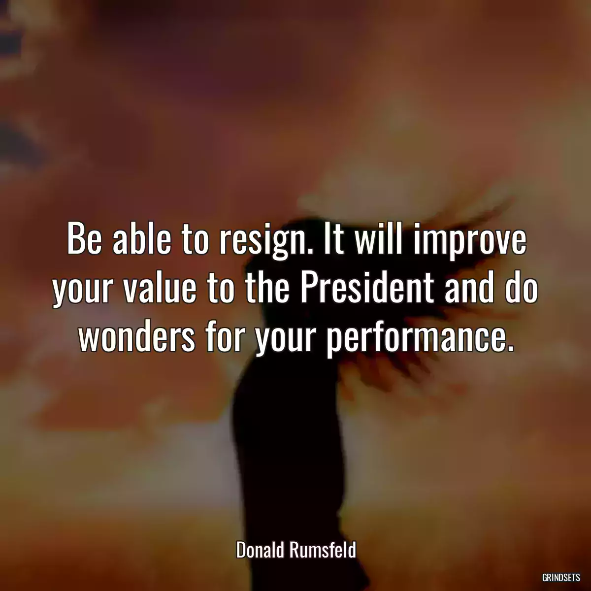 Be able to resign. It will improve your value to the President and do wonders for your performance.