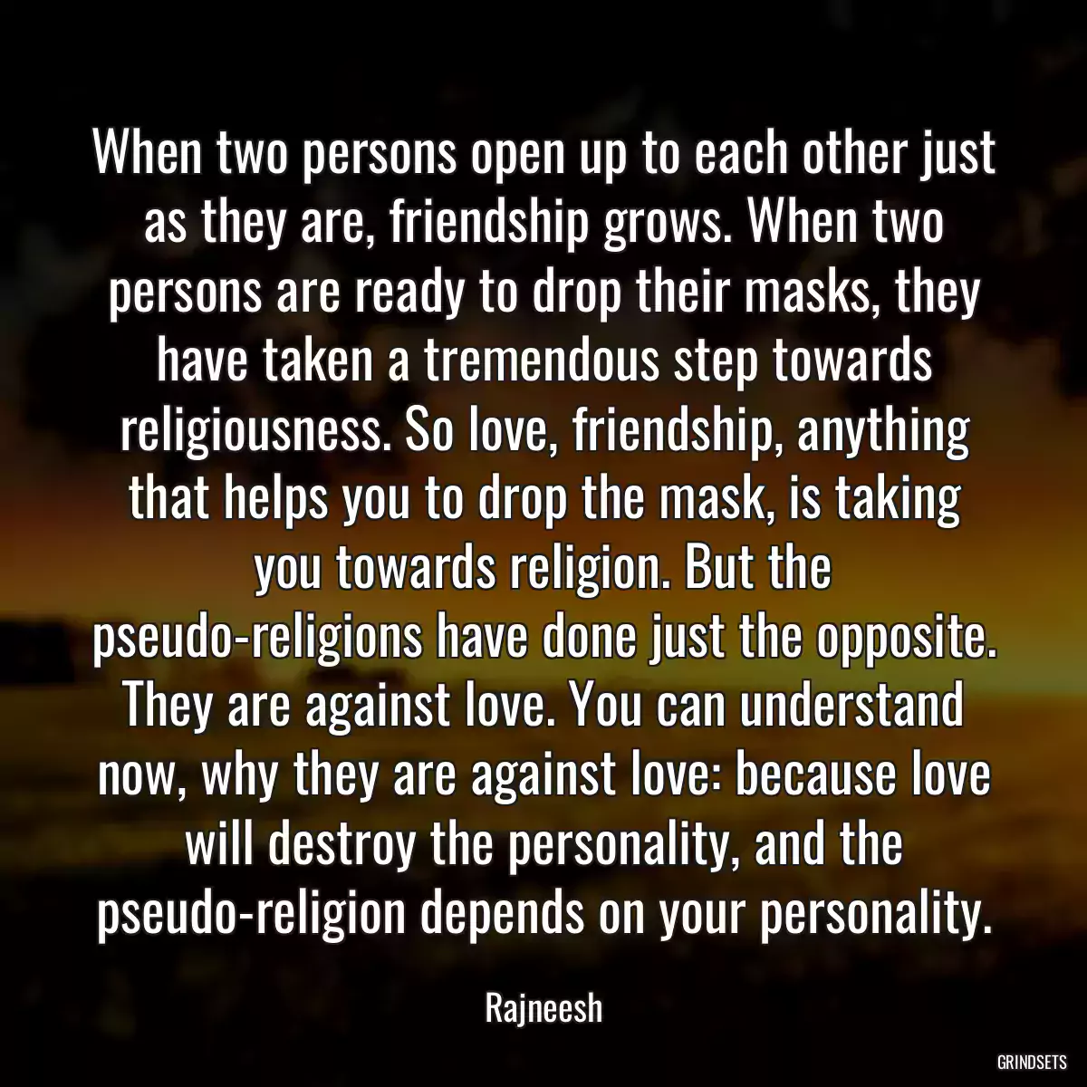 When two persons open up to each other just as they are, friendship grows. When two persons are ready to drop their masks, they have taken a tremendous step towards religiousness. So love, friendship, anything that helps you to drop the mask, is taking you towards religion. But the pseudo-religions have done just the opposite. They are against love. You can understand now, why they are against love: because love will destroy the personality, and the pseudo-religion depends on your personality.