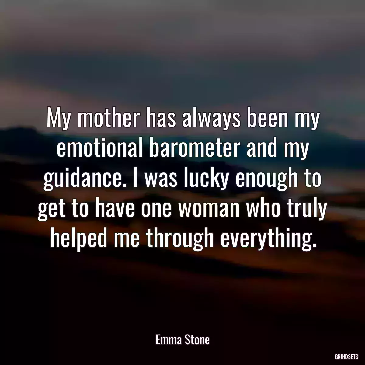 My mother has always been my emotional barometer and my guidance. I was lucky enough to get to have one woman who truly helped me through everything.