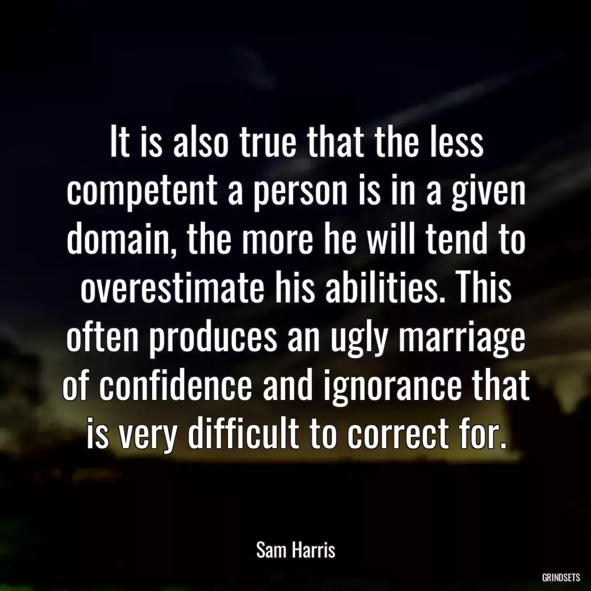 It is also true that the less competent a person is in a given domain, the more he will tend to overestimate his abilities. This often produces an ugly marriage of confidence and ignorance that is very difficult to correct for.