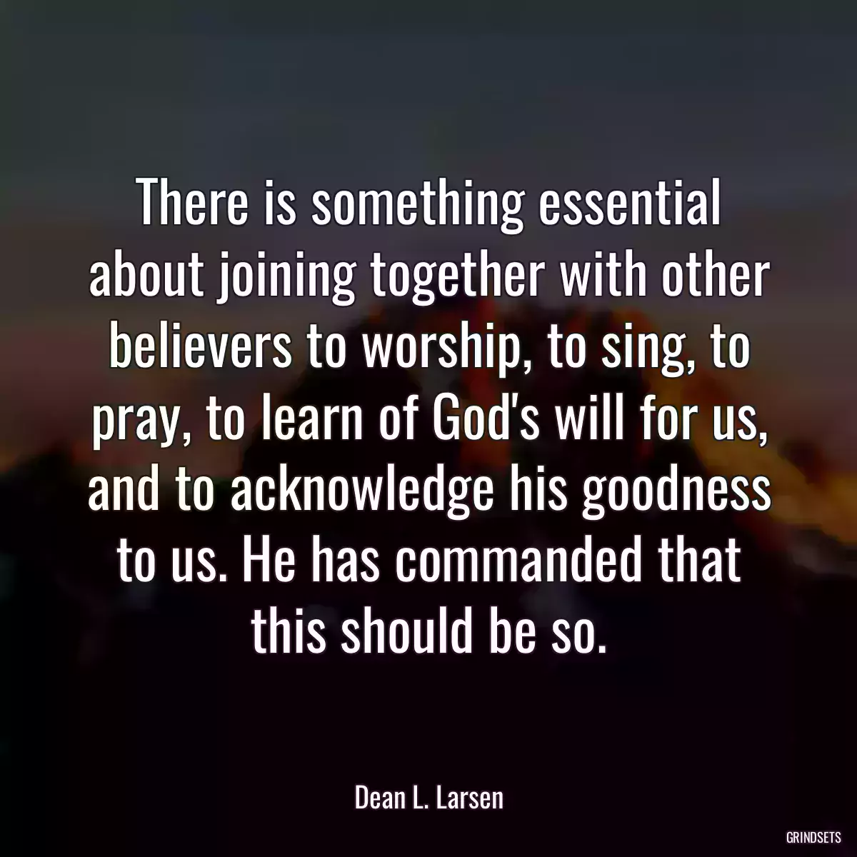 There is something essential about joining together with other believers to worship, to sing, to pray, to learn of God\'s will for us, and to acknowledge his goodness to us. He has commanded that this should be so.