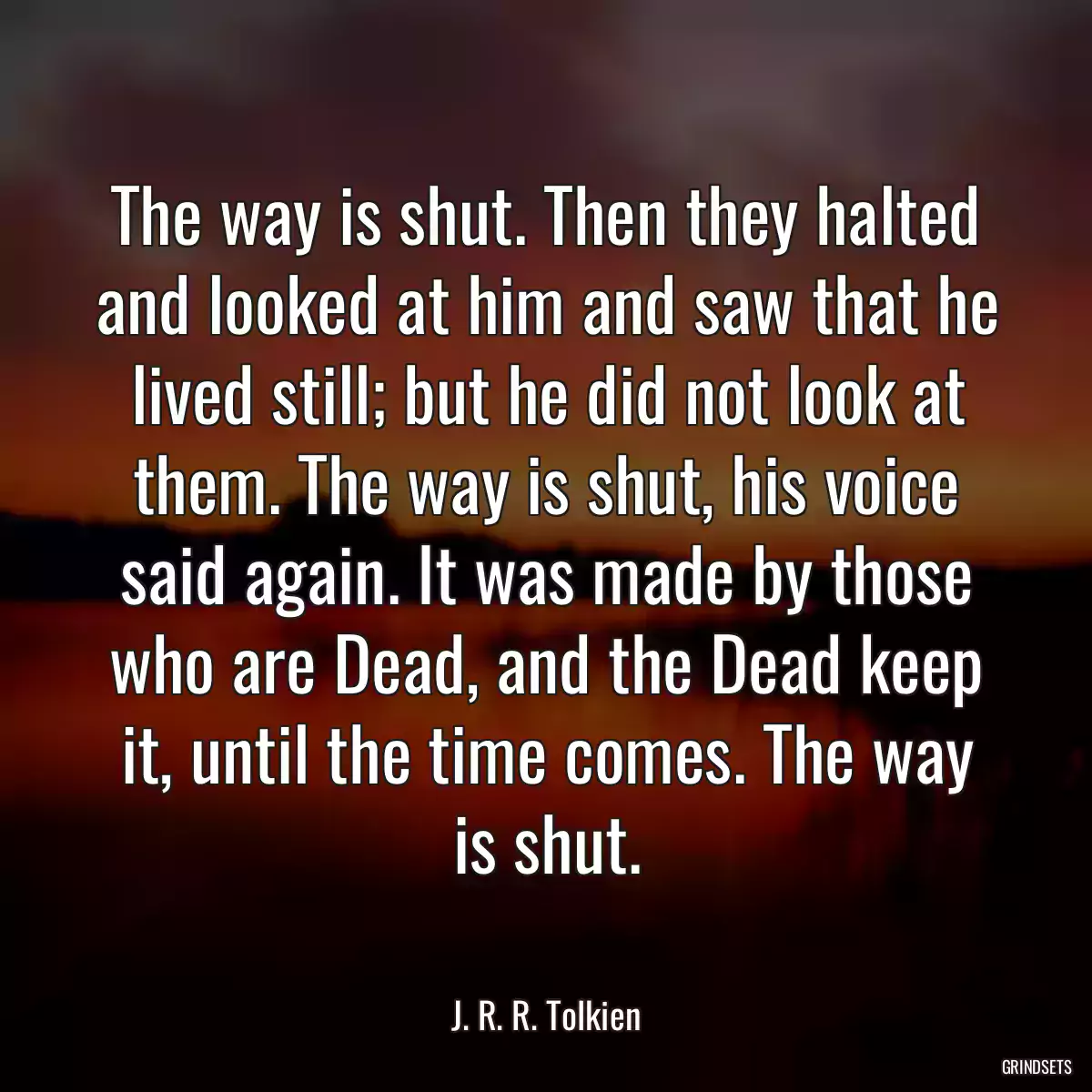 The way is shut. Then they halted and looked at him and saw that he lived still; but he did not look at them. The way is shut, his voice said again. It was made by those who are Dead, and the Dead keep it, until the time comes. The way is shut.