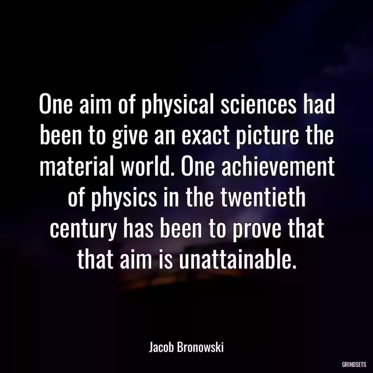 One aim of physical sciences had been to give an exact picture the material world. One achievement of physics in the twentieth century has been to prove that that aim is unattainable.