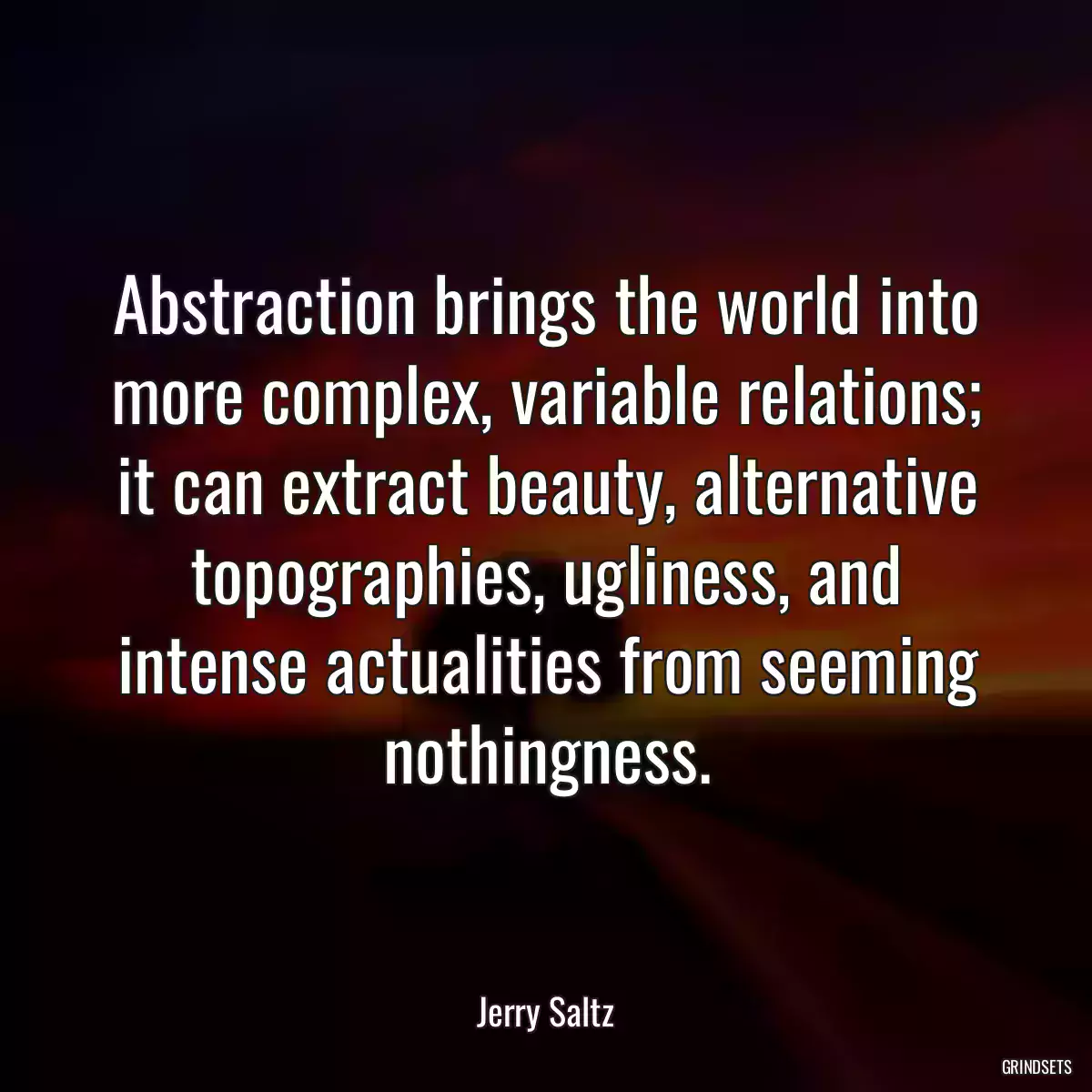 Abstraction brings the world into more complex, variable relations; it can extract beauty, alternative topographies, ugliness, and intense actualities from seeming nothingness.