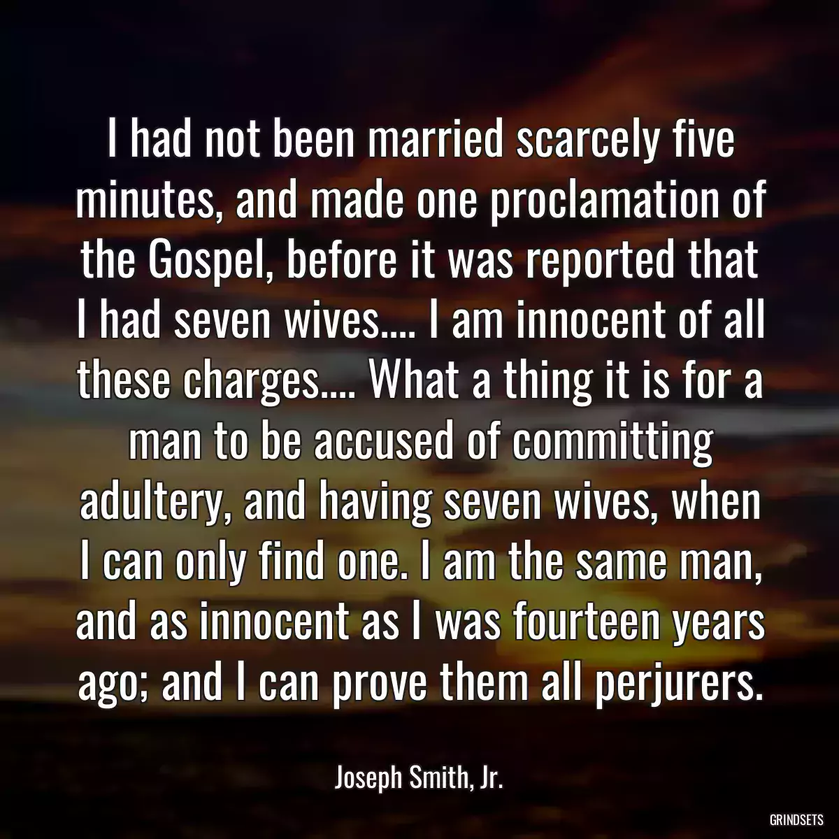 I had not been married scarcely five minutes, and made one proclamation of the Gospel, before it was reported that I had seven wives.... I am innocent of all these charges.... What a thing it is for a man to be accused of committing adultery, and having seven wives, when I can only find one. I am the same man, and as innocent as I was fourteen years ago; and I can prove them all perjurers.