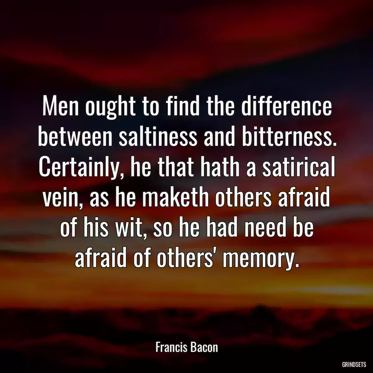 Men ought to find the difference between saltiness and bitterness. Certainly, he that hath a satirical vein, as he maketh others afraid of his wit, so he had need be afraid of others\' memory.